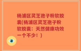 杨浦区灵芝孢子粉软胶囊(杨浦区灵芝孢子粉软胶囊：天然健康功效一个不少！)