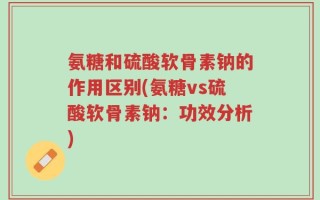 氨糖和硫酸软骨素钠的作用区别(氨糖vs硫酸软骨素钠：功效分析)