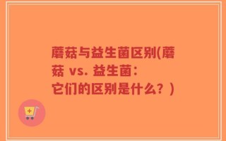蘑菇与益生菌区别(蘑菇 vs. 益生菌：它们的区别是什么？)