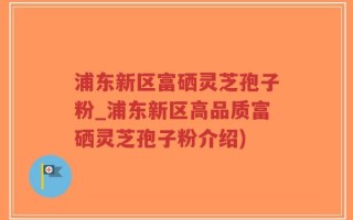 浦东新区富硒灵芝孢子粉_浦东新区高品质富硒灵芝孢子粉介绍)