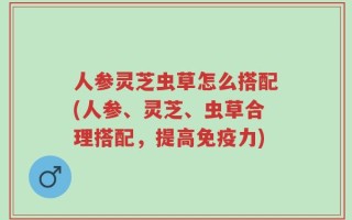 人参灵芝虫草怎么搭配(人参、灵芝、虫草合理搭配，提高免疫力)