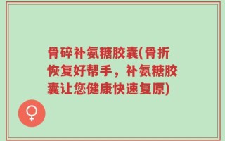 骨碎补氨糖胶囊(骨折恢复好帮手，补氨糖胶囊让您健康快速复原)