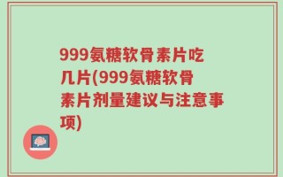 999氨糖软骨素片吃几片(999氨糖软骨素片剂量建议与注意事项)