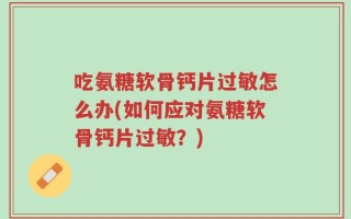 吃氨糖软骨钙片过敏怎么办(如何应对氨糖软骨钙片过敏？)