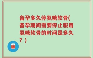 备孕多久停氨糖软骨(备孕期间需要停止服用氨糖软骨的时间是多久？)
