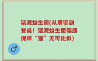 猪源益生菌(从屠宰到餐桌！猪源益生菌健康保障“猪”无可比拟)