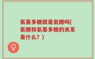 氨基多糖就是氨糖吗(氨糖和氨基多糖的关系是什么？)