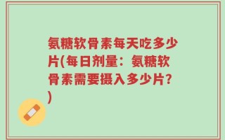 氨糖软骨素每天吃多少片(每日剂量：氨糖软骨素需要摄入多少片？)