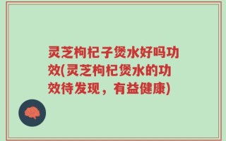 灵芝枸杞子煲水好吗功效(灵芝枸杞煲水的功效待发现，有益健康)