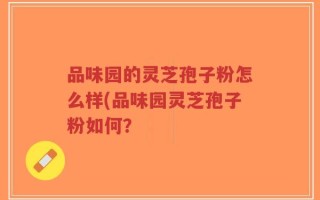 品味园的灵芝孢子粉怎么样(品味园灵芝孢子粉如何？