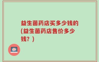 益生菌药店买多少钱的(益生菌药店售价多少钱？)