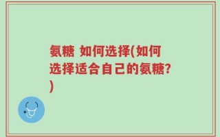 氨糖 如何选择(如何选择适合自己的氨糖？)