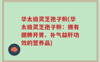 华太极灵芝孢子粉(华太极灵芝孢子粉：拥有健脾开胃、补气益肝功效的营养品)