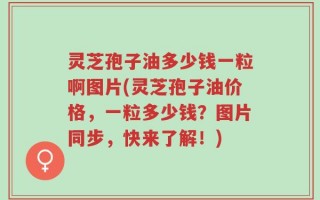 灵芝孢子油多少钱一粒啊图片(灵芝孢子油价格，一粒多少钱？图片同步，快来了解！)
