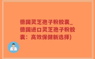 德国灵芝孢子粉胶囊_德国进口灵芝孢子粉胶囊：高效保健新选择)