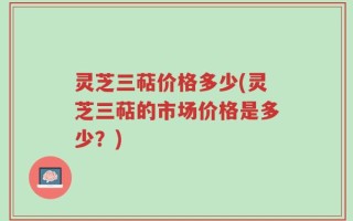 灵芝三萜价格多少(灵芝三萜的市场价格是多少？)