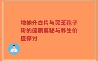 地榆升白片与灵芝孢子粉的健康奥秘与养生价值探讨