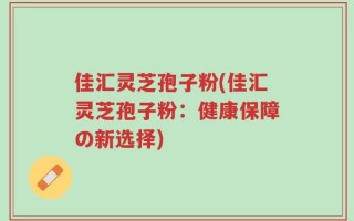 佳汇灵芝孢子粉(佳汇灵芝孢子粉：健康保障の新选择)