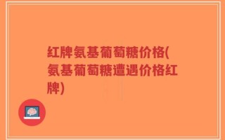 红牌氨基葡萄糖价格(氨基葡萄糖遭遇价格红牌)