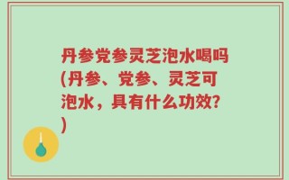 丹参党参灵芝泡水喝吗(丹参、党参、灵芝可泡水，具有什么功效？)
