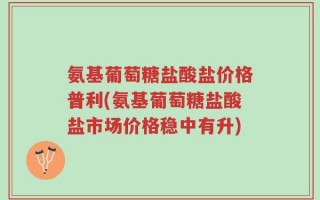 氨基葡萄糖盐酸盐价格普利(氨基葡萄糖盐酸盐市场价格稳中有升)