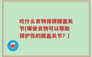 吃什么食物保健膝盖关节(哪些食物可以帮助保护你的膝盖关节？)