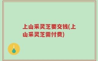 上山采灵芝要交钱(上山采灵芝需付费)