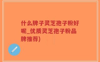什么牌子灵芝孢子粉好呢_优质灵芝孢子粉品牌推荐)