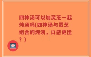 四神汤可以加灵芝一起炖汤吗(四神汤与灵芝组合的炖汤，口感更佳？)