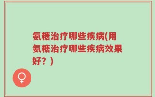 氨糖治疗哪些疾病(用氨糖治疗哪些疾病效果好？)