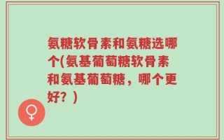氨糖软骨素和氨糖选哪个(氨基葡萄糖软骨素和氨基葡萄糖，哪个更好？)