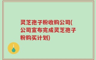 灵芝孢子粉收购公司(公司宣布完成灵芝孢子粉购买计划)