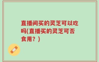 直播间买的灵芝可以吃吗(直播买的灵芝可否食用？)