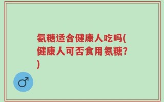 氨糖适合健康人吃吗(健康人可否食用氨糖？)