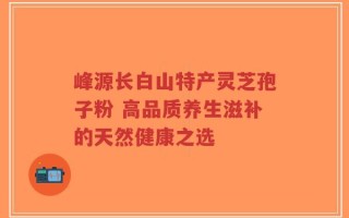 峰源长白山特产灵芝孢子粉 高品质养生滋补的天然健康之选