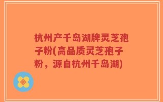 杭州产千岛湖牌灵芝孢子粉(高品质灵芝孢子粉，源自杭州千岛湖)