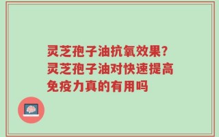 灵芝孢子油抗氧效果？灵芝孢子油对快速提高免疫力真的有用吗