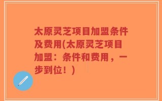 太原灵芝项目加盟条件及费用(太原灵芝项目加盟：条件和费用，一步到位！)