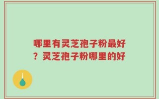 哪里有灵芝孢子粉最好？灵芝孢子粉哪里的好