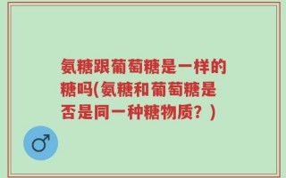 氨糖跟葡萄糖是一样的糖吗(氨糖和葡萄糖是否是同一种糖物质？)