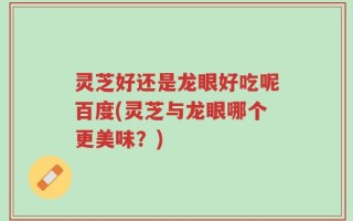 灵芝好还是龙眼好吃呢百度(灵芝与龙眼哪个更美味？)