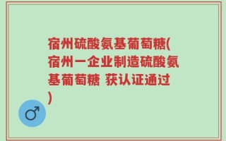 宿州硫酸氨基葡萄糖(宿州一企业制造硫酸氨基葡萄糖 获认证通过)
