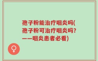 孢子粉能治疗咽炎吗(孢子粉可治疗咽炎吗？——咽炎患者必看)