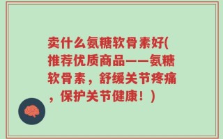 卖什么氨糖软骨素好(推荐优质商品——氨糖软骨素，舒缓关节疼痛，保护关节健康！)
