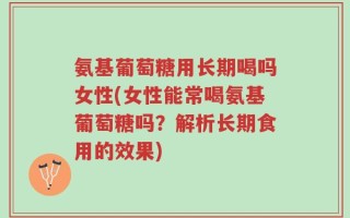氨基葡萄糖用长期喝吗女性(女性能常喝氨基葡萄糖吗？解析长期食用的效果)
