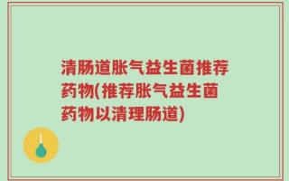清肠道胀气益生菌推荐药物(推荐胀气益生菌药物以清理肠道)
