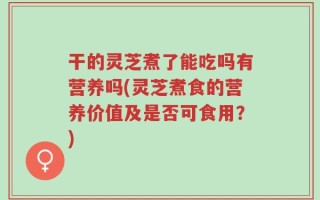 干的灵芝煮了能吃吗有营养吗(灵芝煮食的营养价值及是否可食用？)