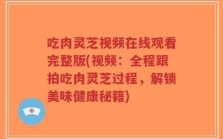 吃肉灵芝视频在线观看完整版(视频：全程跟拍吃肉灵芝过程，解锁美味健康秘籍)