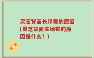 灵芝背面长绿霉的原因(灵芝背面生绿霉的原因是什么？)