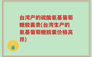 台湾产的硫酸氨基葡萄糖胶囊贵(台湾生产的氨基葡萄糖胶囊价格高昂)